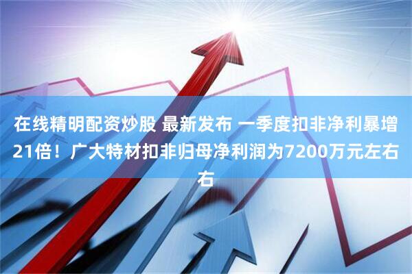 在线精明配资炒股 最新发布 一季度扣非净利暴增21倍！广大特材扣非归母净利润为7200万元左右