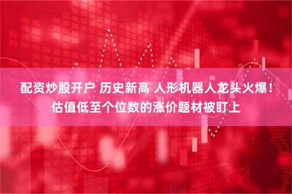 配资炒股开户 历史新高 人形机器人龙头火爆！估值低至个位数的涨价题材被盯上
