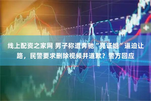 线上配资之家网 男子称遭奔驰“亮证姐”逼迫让路，民警要求删除视频并道歉？警方回应