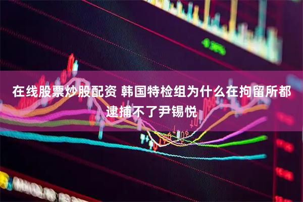 在线股票炒股配资 韩国特检组为什么在拘留所都逮捕不了尹锡悦