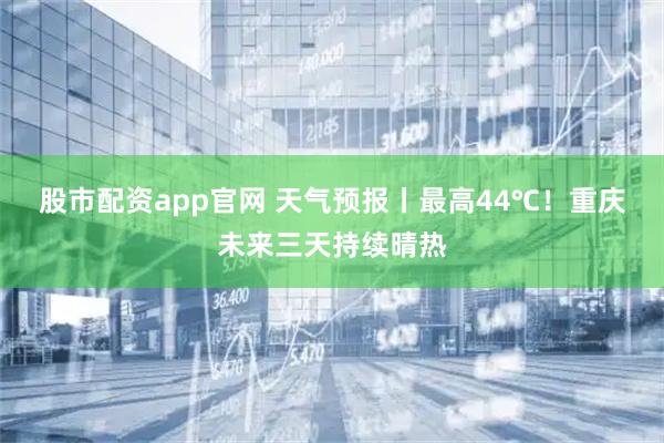 股市配资app官网 天气预报丨最高44℃！重庆未来三天持续晴热