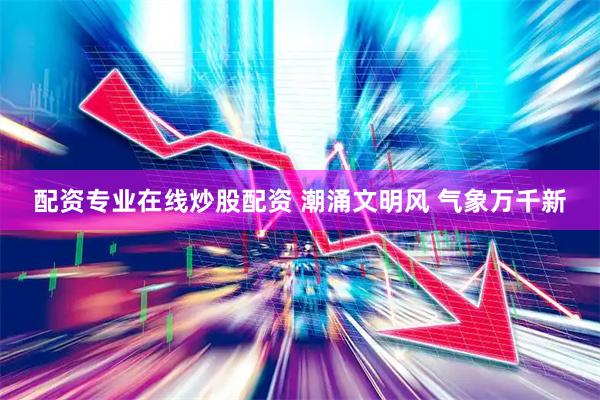 配资专业在线炒股配资 潮涌文明风 气象万千新