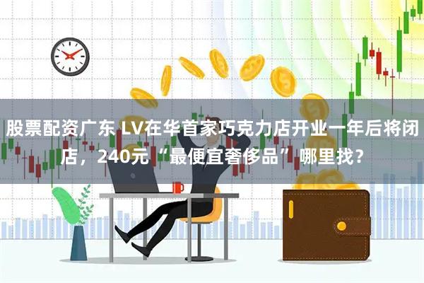 股票配资广东 LV在华首家巧克力店开业一年后将闭店，240元 “最便宜奢侈品” 哪里找？