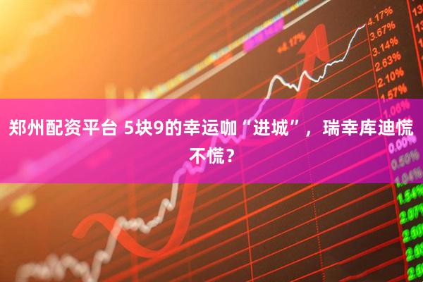 郑州配资平台 5块9的幸运咖“进城”，瑞幸库迪慌不慌？