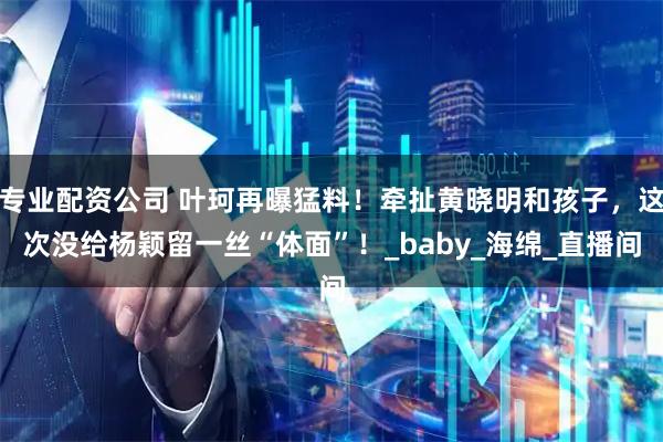 专业配资公司 叶珂再曝猛料！牵扯黄晓明和孩子，这次没给杨颖留一丝“体面”！_baby_海绵_直播间