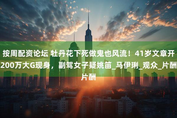 按周配资论坛 牡丹花下死做鬼也风流！41岁文章开200万大G现身，副驾女子疑姚笛_马伊琍_观众_片酬