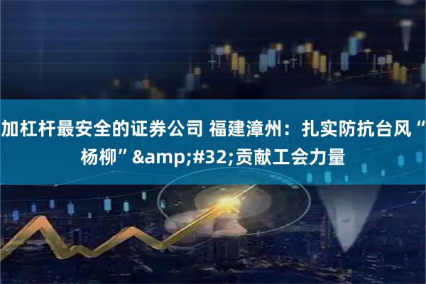 加杠杆最安全的证券公司 福建漳州：扎实防抗台风“杨柳”&#32;贡献工会力量