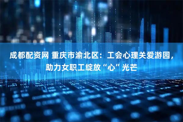 成都配资网 重庆市渝北区：工会心理关爱游园，助力女职工绽放“心”光芒