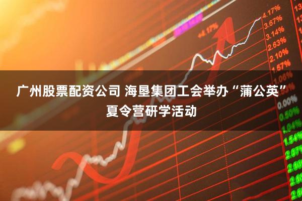 广州股票配资公司 海垦集团工会举办“蒲公英”夏令营研学活动