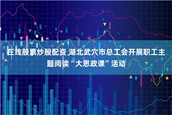 在线股票炒股配资 湖北武穴市总工会开展职工主题阅读“大思政课”活动