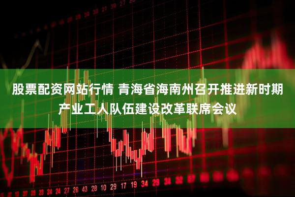 股票配资网站行情 青海省海南州召开推进新时期产业工人队伍建设改革联席会议