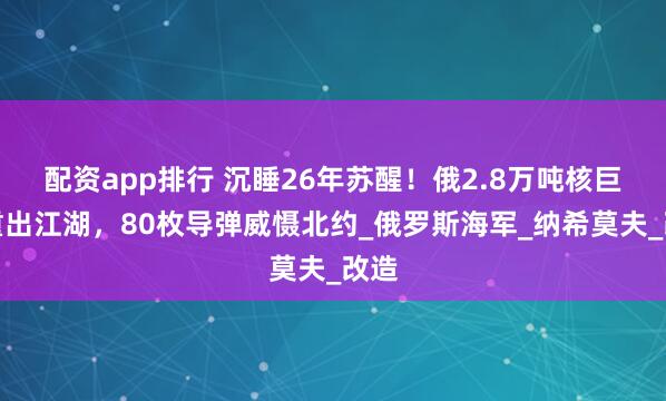 配资app排行 沉睡26年苏醒！俄2.8万吨核巨舰重出江湖，80枚导弹威慑北约_俄罗斯海军_纳希莫夫_改造
