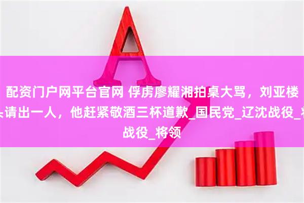 配资门户网平台官网 俘虏廖耀湘拍桌大骂，刘亚楼转头请出一人，他赶紧敬酒三杯道歉_国民党_辽沈战役_将领
