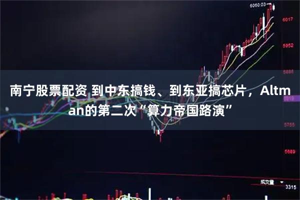 南宁股票配资 到中东搞钱、到东亚搞芯片,Altman的第二次“算力帝国路演”