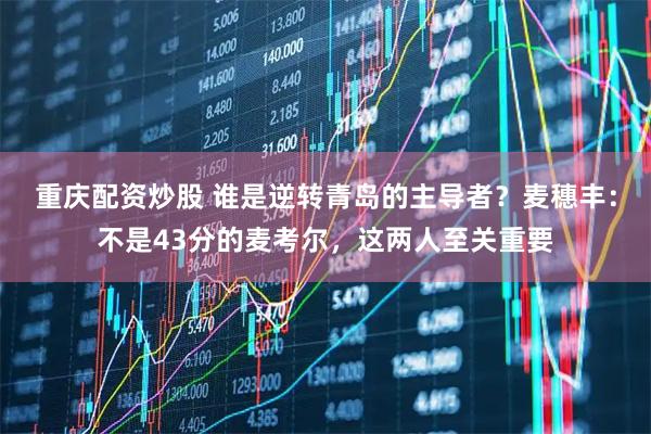 重庆配资炒股 谁是逆转青岛的主导者？麦穗丰：不是43分的麦考尔，这两人至关重要