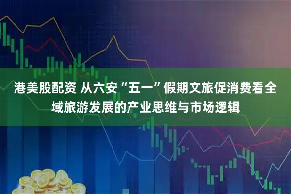 港美股配资 从六安“五一”假期文旅促消费看全域旅游发展的产业思维与市场逻辑