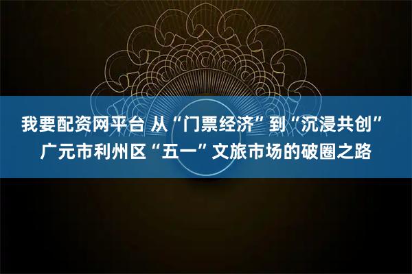 我要配资网平台 从“门票经济”到“沉浸共创” 广元市利州区“五一”文旅市场的破圈之路