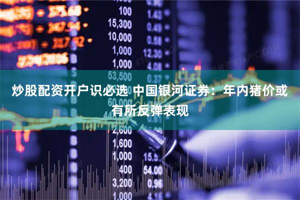 炒股配资开户识必选 中国银河证券：年内猪价或有所反弹表现