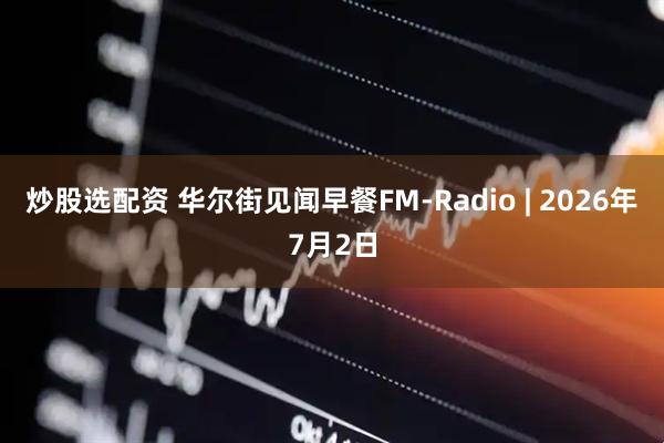 炒股选配资 华尔街见闻早餐FM-Radio | 2026年7月2日