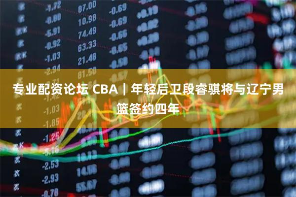 专业配资论坛 CBA｜年轻后卫段睿骐将与辽宁男篮签约四年