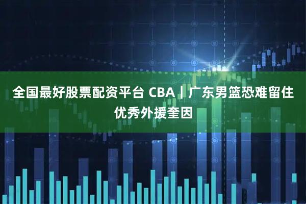 全国最好股票配资平台 CBA｜广东男篮恐难留住优秀外援奎因
